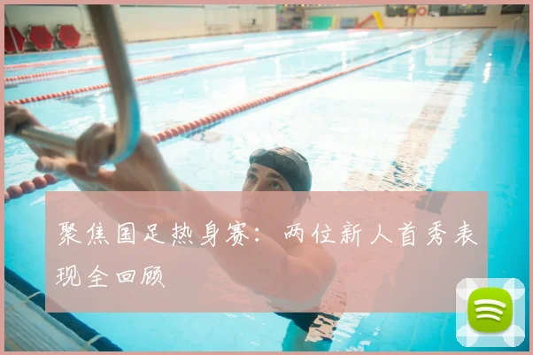聚焦国足热身赛:两位新人首秀表现全回顾