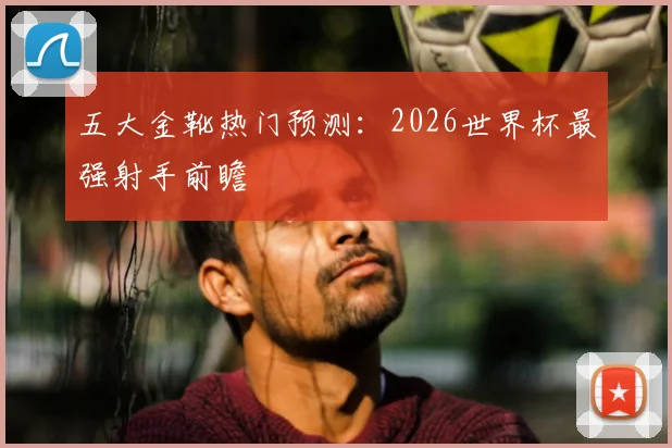 五大金靴热门预测:2026世界杯最强射手前瞻