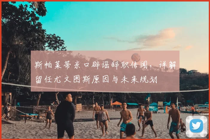 斯帕莱蒂亲口辟谣辞职传闻，详解留任尤文图斯原因与未来规划