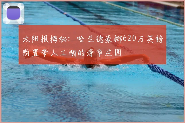 太阳报揭秘：哈兰德豪掷620万英镑购置带人工湖的奢华庄园