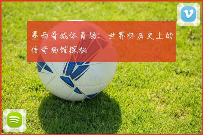 墨西哥城体育场:世界杯历史上的传奇场馆探秘