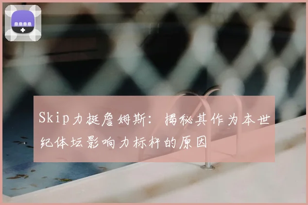 Skip力挺詹姆斯:揭秘其作为本世纪体坛影响力标杆的原因