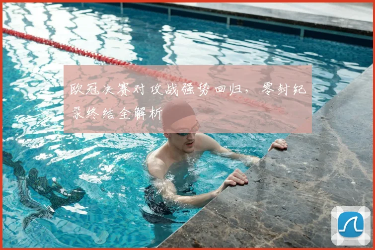 欧冠决赛对攻战强势回归，零封纪录终结全解析