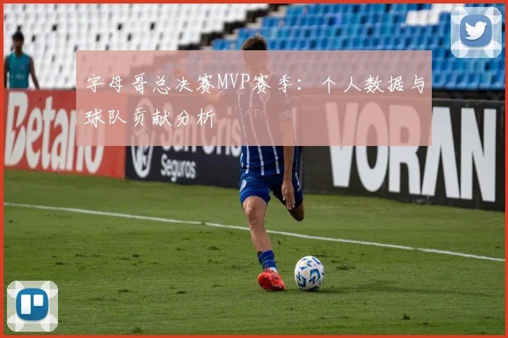字母哥总决赛MVP赛季：个人数据与球队贡献分析