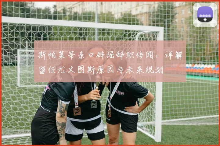 斯帕莱蒂亲口辟谣辞职传闻，详解留任尤文图斯原因与未来规划