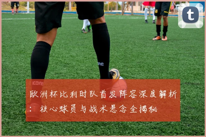 欧洲杯比利时队首发阵容深度解析：核心球员与战术悬念全揭秘